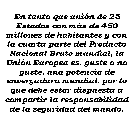 Cuadro de texto: En tanto que unin de 25 Estados con ms de 450 millones de habitantes y con la cuarta parte del Producto Nacional Bruto mundial, la Unin Europea es, guste o no guste, una potencia de envergadura mundial, por lo que debe estar dispuesta a compartir la responsabilidad de la seguridad del mundo.
