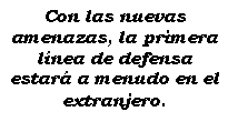 Cuadro de texto: Con las nuevas amenazas, la primera lnea de defensa estar a menudo en el extranjero.