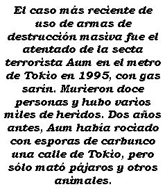 Cuadro de texto: El caso ms reciente de uso de armas de destruccin masiva fue el atentado de la secta terrorista Aum en el metro de Tokio en 1995, con gas sarn. Murieron doce personas y hubo varios miles de heridos. Dos aos antes, Aum haba rociado con esporas de carbunco una calle de Tokio, pero slo mat pjaros y otros animales.