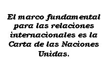 Cuadro de texto: El marco fundamental para las relaciones internacionales es la Carta de las Naciones Unidas.
