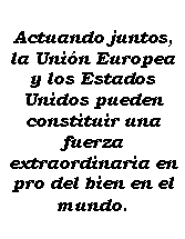 Cuadro de texto: Actuando juntos, la Unin Europea y los Estados Unidos pueden constituir una fuerza extraordinaria en pro del bien en el mundo.
